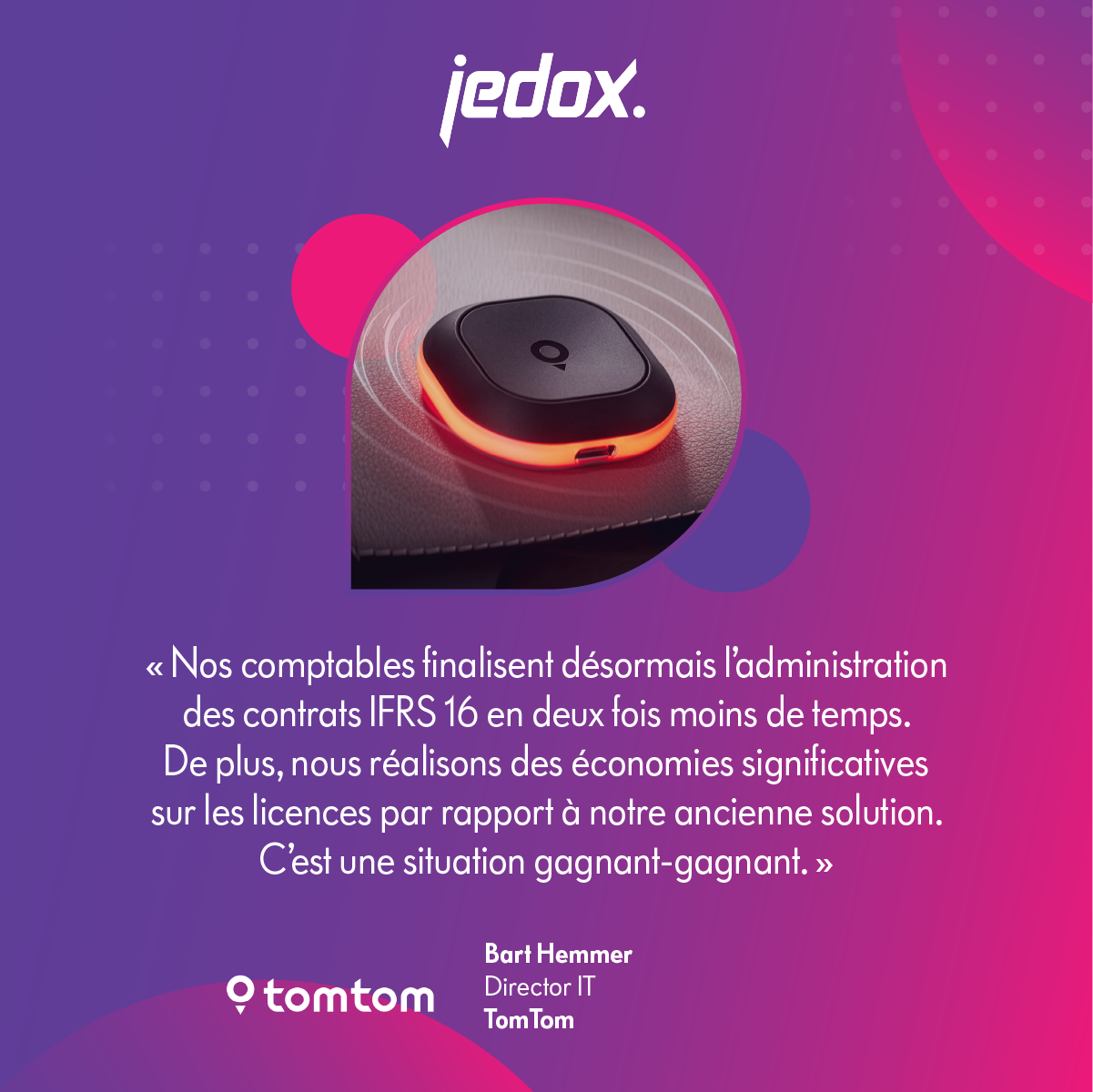 TomTom-quote-card-SM-1200×1200-fr « Nos comptables finalisent désormais l’administration des contrats IFRS 16 en deux fois moins de temps. De plus, nous réalisons des économies significatives sur les licences par rapport à notre ancienne solution. C’est une situation gagnant-gagnant. » — Bart Hemmer, Director IT, TomTom